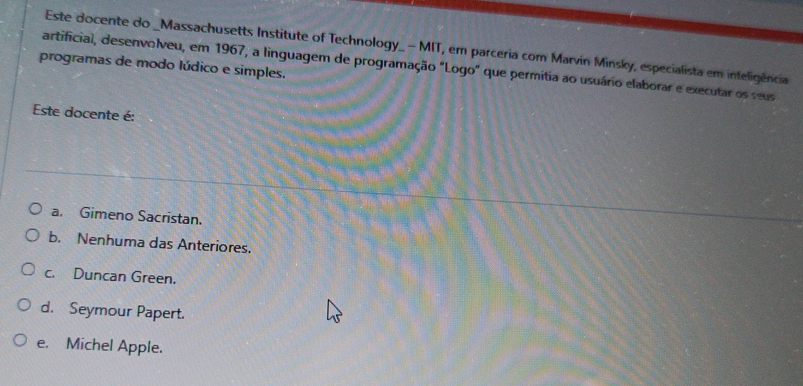 Este docente do _Massachusetts Institute of Technology_- MIT, em parceria com Marvin Minsky, especialista em inteligência
programas de modo lúdico e simples.
artificial, desenvolveu, em 1967, a linguagem de programação "Logo" que permitia ao usuário elaborar e executar os seus
Este docente é:
a. Gimeno Sacristan.
b. Nenhuma das Anteriores.
c. Duncan Green.
d. Seymour Papert.
e. Michel Apple.