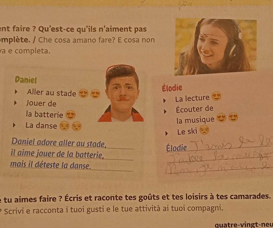 ent faire ? Qu'est-ce qu'ils n'aiment pas 
mplète. / Che cosa amano fare? E cosa non 
à e completa. 
Daniel 
Aller au stade 
Élodie 
La lecture 
Jouer de 
Écouter de 
la batterie 
La danse 
la musique 
Le ski 
Daniel adore aller au stade, 
Élodie_ 
il aime jouer de la batterie, 
mais il déteste la danse. 
_ 
_ 
tu aimes faire ? Écris et raconte tes goûts et tes loisirs à tes camarades. 
Scrivi e racconta i tuoi gusti e le tue attività ai tuoi compagni. 
quatre-vingt-neu