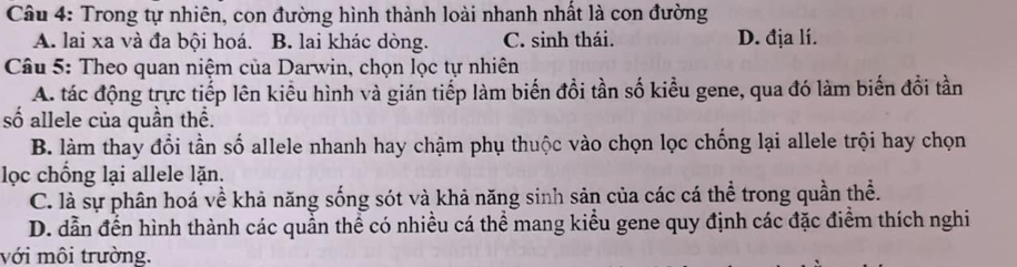 Trong tự nhiên, con đường hình thành loài nhanh nhất là con đường
A. lai xa và đa bội hoá. B. lai khác dòng. C. sinh thái. D. địa lí.
Câu 5: Theo quan niệm của Darwin, chọn lọc tự nhiên
A. tác động trực tiếp lên kiểu hình và gián tiếp làm biến đồi tần số kiểu gene, qua đó làm biến đổi tần
số allele của quần thể.
B. làm thay đổi tần số allele nhanh hay chậm phụ thuộc vào chọn lọc chống lại allele trội hay chọn
lọc chống lại allele lặn.
C. là sự phân hoá về khả năng sống sót và khả năng sinh sản của các cá thể trong quần thể.
D. dẫn đến hình thành các quần thể có nhiều cá thể mang kiểu gene quy định các đặc điểm thích nghi
với môi trường.