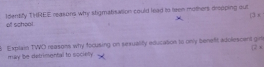 Identify THREE reasons why stigmatisation could lead to teen mothers dropping out 
of school. (3 x
8 Explain TWO reasons why focusing on sexuality education to only benefit adolescent girl 
may be detrimental to society. [2 x