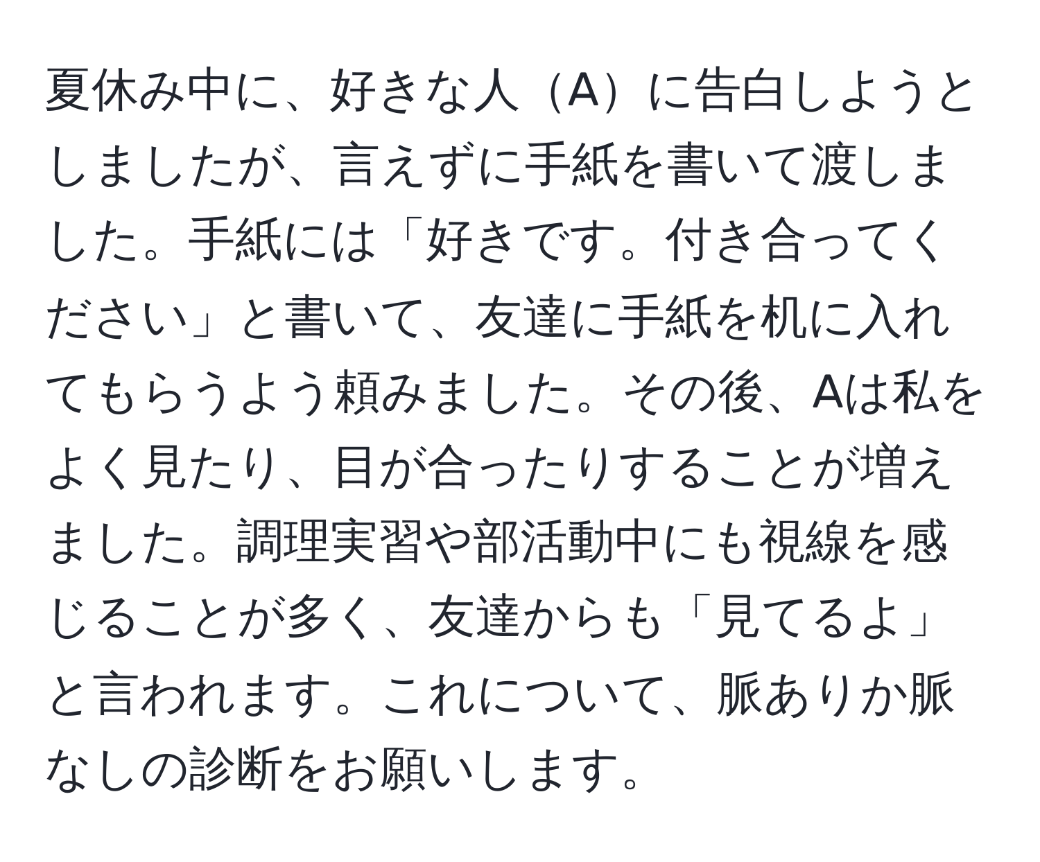 夏休み中に、好きな人Aに告白しようとしましたが、言えずに手紙を書いて渡しました。手紙には「好きです。付き合ってください」と書いて、友達に手紙を机に入れてもらうよう頼みました。その後、Aは私をよく見たり、目が合ったりすることが増えました。調理実習や部活動中にも視線を感じることが多く、友達からも「見てるよ」と言われます。これについて、脈ありか脈なしの診断をお願いします。