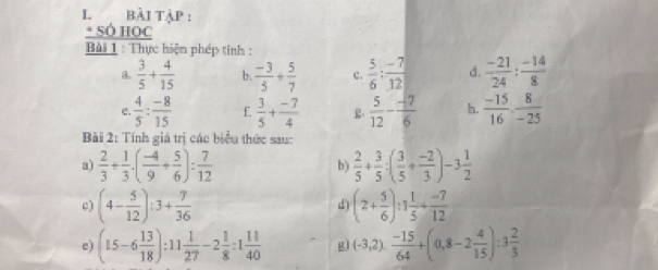 bài tập : 
* SÓ HOC 
Bài 1 : Thực hiện phép tinh : 
a.  3/5 + 4/15  b.  (-3)/5 + 5/7  c.  5/6 : (-7)/12  d.  (-21)/24 : (-14)/8 
e.  4/5 : (-8)/15  f  3/5 + (-7)/4  R.  5/12 - (-7)/6  h.  (-15)/16 , 8/-25 
Bài 2: Tính giá trị các biểu thức sau 
a)  2/3 + 1/3 · ( (-4)/9 + 5/6 ): 7/12   2/5 + 3/5 :( 3/5 + (-2)/3 )-3 1/2 
b ) 
c) (4- 5/12 ):3+ 7/36  (2+ 5/6 ):1 1/5 + (-7)/12 
d) 
e) (15-6 13/18 ):11 1/27 -2 1/8 :1 11/40  g) (-3,2). (-15)/64 +(0,8-2 4/15 ):3 2/3 