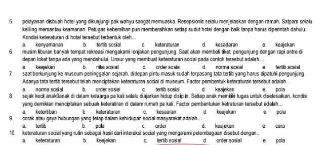 pelayanan disbuah hotel yang dikunjungi pak wahyu sangat memuaska. Resepsionis selalu menjelaskan dengan ramah. Satpam selalu
keliling memantau keamanan. Petugas kebersihan pun membersihkan setiap sudut hotel dengan baik tanpa harus diperintah dahulu.
Kondisi keteraturan di hotal tersebut terbentuk oleh...
a. kenyaman an b. tertib sosial c. keteraturan d. kesadaran e. ke aje kan
6. musim liburan banyak tempat rekreasi mengakami Ionjakan pengunjung. Saat akan membeli tiket, pengunjung dengan rapi antre di
depan loket tanpa ada yang mendahului. Unsur yang membuat keteraturan social pada contoh tersebut adalah...
a. keajekan b. nilai sosial c. order sosial d. norma sosial etertib sosial
7. saat berkünjung ke museum peninggalan sejarah, didepan pintu masuk sudah terpasang tata tertib yang harus dipatuhi pengunjung.
Adanya tata tertib tersebut telah menciptakan keteraturan social di museum. Factor pembentuk keteraturan tersebut adalah..
a. norma sosial b. order sosial C tertib sosial d. keajekan e. pola
8. sejak kecil anakōanak di dalam keluarga pa kali selalu diajarkan hidup disiplin. Setiap anak memiliki tugas untuk diselesaïkan, kondisi
yang demikian menciptakan sebuah keteratiran di dalam rumah pa kali. Factor pembentukan ketraturan tersebut adalah...
a. ketertiban b. keteraturan c. kesaaran d. keajekan e. pola
9. corak atau gaya hubungan yang tetap dalam kehidupan social masyarakat adalah...
a. tertib b. pola c. order d. keajekan e. cara
10. keteraturan social yang rutin sebagai hasil dari interaksi social yang mengalami pelembagaan disebut dengan..
a. keteraturan b. keajekan c. tertib sosial d. order sosial e. pola