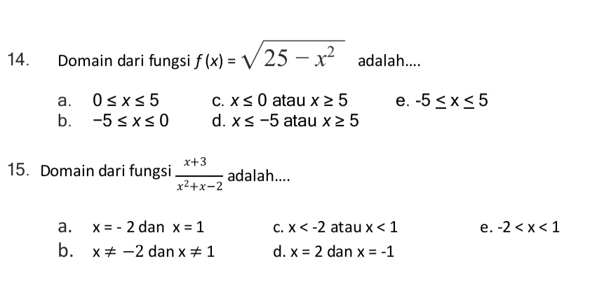 Domain dari fungsi f(x)=sqrt(25-x^2) adalah....
a. 0≤ x≤ 5 C. x≤ 0 atau x≥ 5 e. -5≤ x≤ 5
b. -5≤ x≤ 0 d. x≤ -5 atau x≥ 5
15. Domain dari fungsi  (x+3)/x^2+x-2  adalah....
a. x=-2 dan x=1 C. x atau x<1</tex> e. -2
b. x!= -2 dan x!= 1 d. x=2 dan x=-1