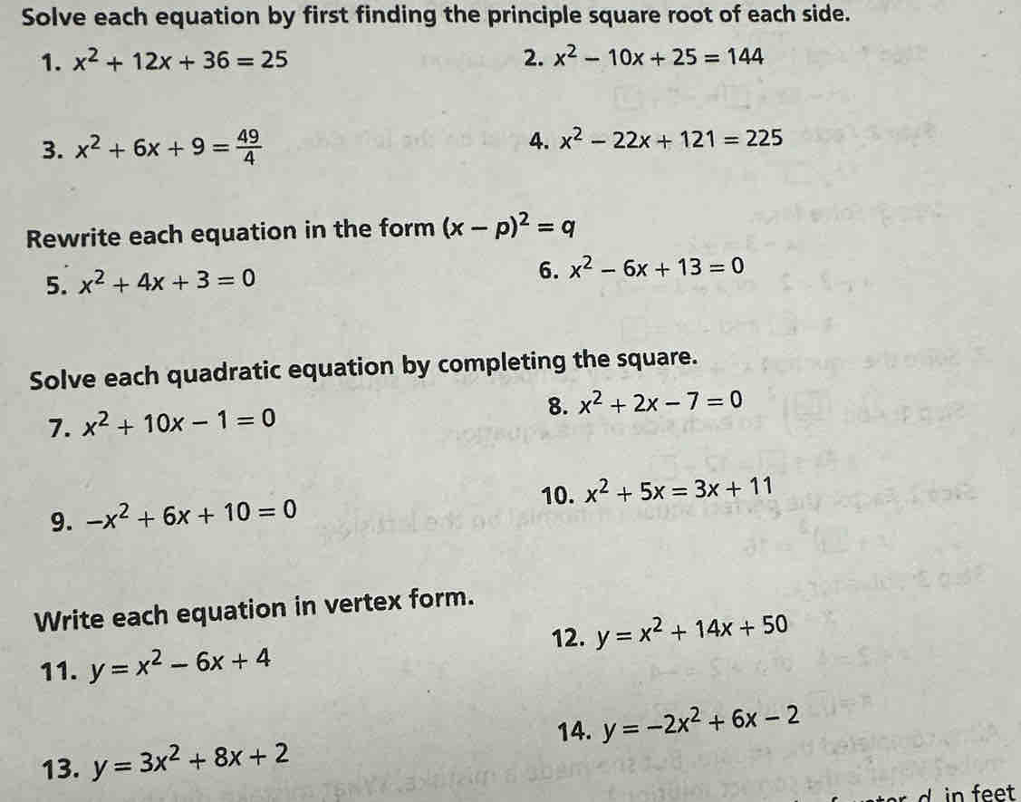 Solve each equation by first finding the principle square root of each side. 
1. x^2+12x+36=25 2. x^2-10x+25=144
3. x^2+6x+9= 49/4 
4. x^2-22x+121=225
Rewrite each equation in the form (x-p)^2=q
5. x^2+4x+3=0 6. x^2-6x+13=0
Solve each quadratic equation by completing the square. 
7. x^2+10x-1=0
8. x^2+2x-7=0
10. x^2+5x=3x+11
9. -x^2+6x+10=0
Write each equation in vertex form. 
12. y=x^2+14x+50
11. y=x^2-6x+4
14. y=-2x^2+6x-2
13. y=3x^2+8x+2