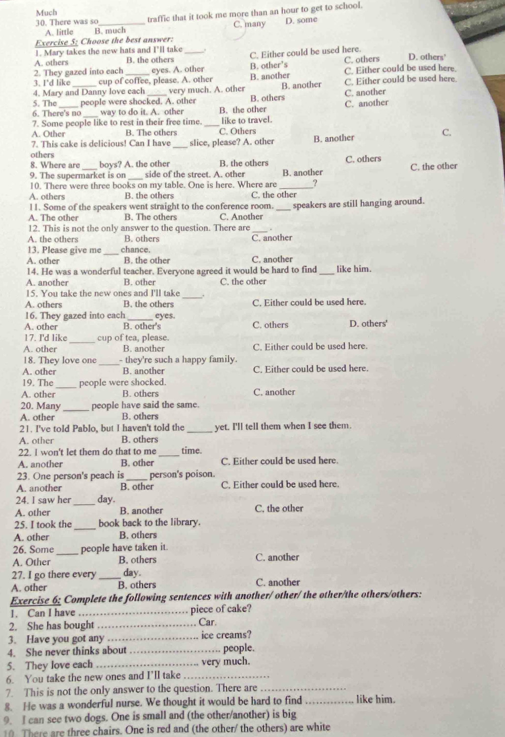 Much
30. There was so_ traffic that it took me more than an hour to get to school.
A. little B. much C. many D. some
Exercise 5: Choose the best answer:
1. Mary takes the new hats and I’ll take
A. others B. the others _C. Either could be used here. D. others'
2. They gazed into each eyes. A. other B. other’s C. others
C. Either could be used here.
3. I'd like cup of coffee, please. A. other B. another
4. Mary and Danny love each very much. A. other B. another C. Either could be used here.
5. The people were shocked. A. other B. others C. another
6. There's no _way to do it. A. other B. the other C. another
7. Some people like to rest in their free time._ like to travel.
A. Other B. The others C. Others C.
7. This cake is delicious! Can I have _slice, please? A. other B. another
others
8. Where are boys? A. the other B. the others C. others
9. The supermarket is on _side of the street. A. other B. another C. the other
10. There were three books on my table. One is here. Where are _?
A. others B. the others C. the other
11. Some of the speakers went straight to the conference room._ speakers are still hanging around.
A. The other B. The others C. Another
12. This is not the only answer to the question. There are _.
A. the others B. others C. another
13. Please give me _chance.
A. other B. the other C. another
14. He was a wonderful teacher. Everyone agreed it would be hard to find_ like him.
A. another B. other C. the other
_
15. You take the new ones and I'll take
A. others B. the others C. Either could be used here.
16. They gazed into each eyes.
A. other B. other's C. others D. others'
17. I'd like_ cup of tea, please.
A. other B. another C. Either could be used here.
18. They love one _- they're such a happy family.
A. other B. another C. Either could be used here.
19. The _people were shocked.
A. other B. others C. another
20. Many _people have said the same.
A. other B. others
21. I've told Pablo, but I haven't told the _yet. I'll tell them when I see them.
A. other B. others
22. I won't let them do that to me _time.
A. another B. other C. Either could be used here.
23. One person's peach is_ person's poison.
A. another B. other C. Either could be used here.
24. I saw her_ day.
A. other B. another C. the other
25. I took the _book back to the library.
A. other B. others
_
26. Some people have taken it.
A. Other B. others C. another
27. I go there every _day.
A. other B. others C. another
Exercise 6: Complete the following sentences with another/ other/ the other/the others/others:
1. Can I have _piece of cake?
2. She has bought _Car.
3. Have you got any _ice creams?
4. She never thinks about _people.
5. They love each_ very much.
6. You take the new ones and I’ll take_
7. This is not the only answer to the question. There are_
8. He was a wonderful nurse. We thought it would be hard to find_
like him.
9. I can see two dogs. One is small and (the other/another) is big
10. There are three chairs. One is red and (the other/ the others) are white