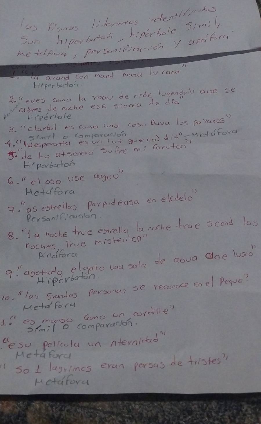 Piguras Isterarras undentlppoades 
Sun hiperberton hiperbole Simil 
me taifora, personificacion y anciforu 
Ita arand con mand mana To cana 
Hiperbaton. 
2o "eves como lu roou de ride lugendriv age se 
abres de noche ese siera de did" 
Hiperbole 
3. clarbol es como una cosu Dava los pavaros" 
simil o comparacion 
4. (esperanta es un (ut gueno) dia'-Mctdfora 
. de to atsencra sofre mi Coruton? 
Hi perbatoh 
6. "el oso use agou 
Hetd fora 
7. as estrellas parpudeasa enelcdelo 
Personificadlon 
8. "I a noche true estrella la noche true scend las 
noches Frue misten'ch" 
Andfora 
a! " agotado elgato una sota de goua aoe lusco" 
Hiperbaton. 
10. " lus grandes Persono se reconoce enel Peque? 
Meta ford 
16es manso como un cordille" 
s/mil o comparacion. 
Cesu pelicula un nternidad" 
Metaford 
so 1 lagrimes eran persas de tristes? 
Ketafora