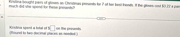 Kristina bought pairs of gloves as Christmas presents for 7 of her best friends. If the gloves cost $3.22 a pair 
much did she spend for these presents? 
Kristina spent a total of $ □ on the presents. 
(Round to two decimal places as needed.)