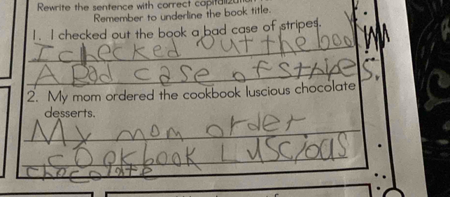 Rewrite the sentence with correct capitali2u 
Remember to underline the book title. 
1. I checked out the book a bad case of stripe $. 
_ 
_ 
2. My mom ordered the cookbook luscious chocolate 
desserts. 
_ 
_ 
_ 
_