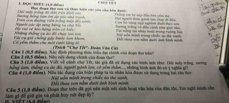 ĐQC HIÈU (4,0 điểm)
Chợ tÉt
Đọc đoạn thợ sau và thực hiện các yêu cầu bên dưới:
Dải mây trắng đỏ dẫn trên đỉnh núi, Thằng em bé nép đầu bên yếm mẹ,
Sương hồng lam ôm ấp nóc nhà tranh, Hai người thôn gánh lợn chạy đi đầu,
Trên con đường viền trắng mép đồi xanh, Con bò vàng ngộ nghĩnh đuổi theo sau.
Người các ấp tưng bừng ra chợ Tết. Sương trắng rỏ đầu cành như giọt sữa,
Họ vui vẻ kéo hàng trên cỏ biếc;  Tia nắng tía nhảy hoài trong ruộng lúa,
Những thầng cu áo đỏ chạy lon ton, Núi uốn mình trong chiếc áo the xanh,
Vài cụ già chống gậy bước lom khom, Đồi thoa son nằm dưới ánh bình minh.
Cô yếm thắm che môi cười lặng lẽ.
(Trích "Chợ Tết"- Đoàn Văn Cừ)
Câu 1 (0,5 điễm). Xác định phương thức biểu đạt chính của đoạn thơ trên?
Câu 2 (0,5 điểm). Nêu nội dung chính của đoạn thơ?
Câu 3 (1,0 điểm). Viết về cảnh chợ Tết, tác giả đã sử dụng các hình ảnh như: Dải mây trắng, sương
hồng lam, thằng cu áo đỏ, người gánh lợn, cô yếm thắm..., những hình ảnh đó có ý nghĩa gi?
Câu 4 (1,0 điểm). Nêu tác dụng của biện pháp tu từ nhân hóa được sử dụng trong hai câu thơ:
Núi uốn mình trong chiếc áo the xanh,
Đồi thoa son nằm dưới ánh bình minh.
Câu 5 (1,0 điểm). Đoạn thơ trên đã gợi nên một nét sinh hoạt văn hóa của dân tộc. Em nghĩ mình cần
làm gì để giữ gìn và phát huy nét đẹp ấy?
II VIÉT (6.0 điểm)