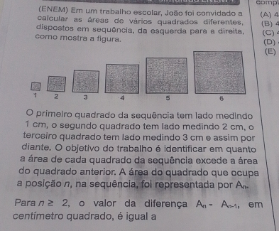 comp 
(ENEM) Em um trabalho escolar, João foi convidado a 
calcular as áreas de vários quadrados diferentes, (A) 4
dispostos em sequência, da esquerda para a direita, (B) 4 (C) 4
como mostra a figura. 
(D) 
(E)
1 2 3
O primeiro quadrado da sequência tem lado medindo
1 cm, o segundo quadrado tem lado medindo 2 cm, o 
terceiro quadrado tem lado medindo 3 cm e assim por 
diante. O objetivo do trabalho é identificar em quanto 
a área de cada quadrado da sequência excede a área 
do quadrado anterior. A área do quadrado que ocupa 
a posição n, na sequência, foi representada por An. 
Para n≥ 2 , o valor da diferença A_n-A_n-1 , em 
centímetro quadrado, é igual a