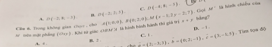 A. D(-2;8;-3). B. D(-2;2;5). C. D(-4;8;-5).
D D(. Gọi M' là hình chiếu của
Câu 6. Trong không gian Oxyz , cho A(1;0;0), B(0;2;0); M(x-1;2y-2;7) x+y bàng?
D. - 1.
M trên mặt phẳng (Oxy) ) . Khi tứ giác OBM 4 là hình bình hành thì giá trị
A. 4 . cho vector a=(2;-3;3), vector b=(0;2;-1), vector c=(3;-1;5) C. 1.
. Tìm tọa độ
B. 2.