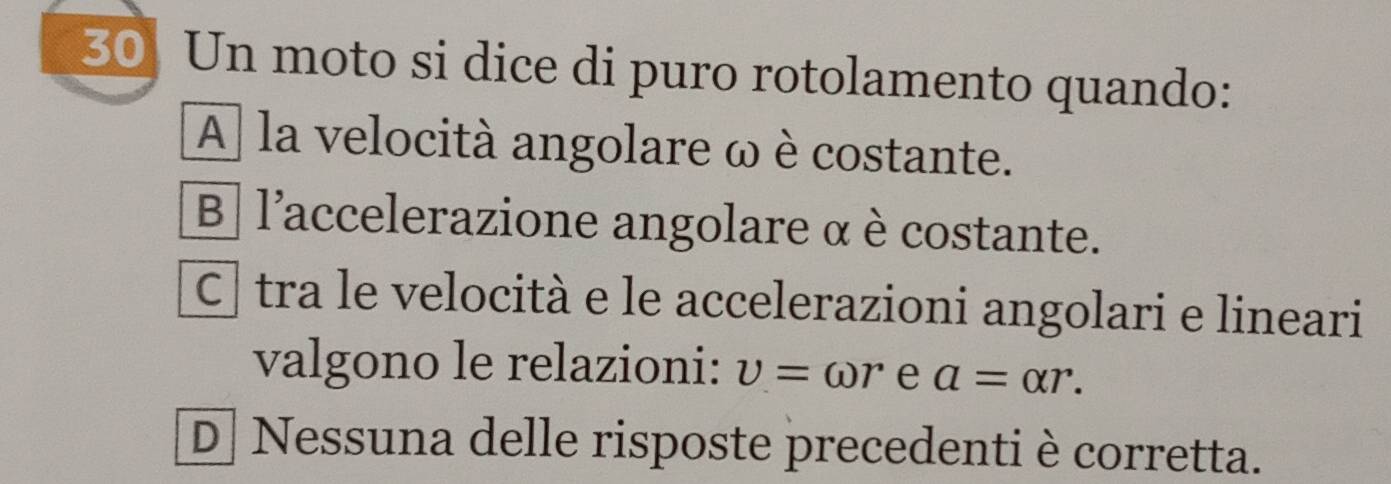 Un moto si dice di puro rotolamento quando:
A] la velocità angolare ω è costante.
B | l'accelerazione angolare α è costante.
C| tra le velocità e le accelerazioni angolari e lineari
valgono le relazioni: v=omega r e a=alpha r.
D Nessuna delle risposte precedenti è corretta.