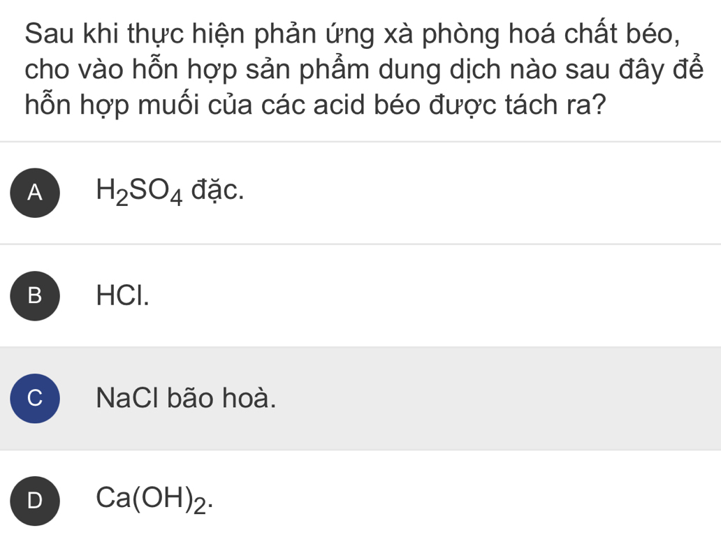 Sau khi thực hiện phản ứng xà phòng hoá chất béo,
cho vào hỗn hợp sản phẩm dung dịch nào sau đây để
hỗn hợp muối của các acid béo được tách ra?
A H_2SO_4 đặc.
B HCl.
NaCl bão hoà.
D Ca(OH)_2.