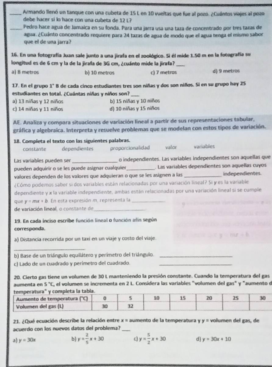 Armando llenó un tanque con una cubeta de 15 L en 10 vueltas que fue al pozo. ¿Cuántos viajes al pozo
debe hacer si lo hace con una cubeta de 12 L?
_Pedro hace agua de Jamaica en su fonda. Para una jarra usa una taza de concentrado por tres tazas de
agua. ¿Cuánto concentrado requiere para 24 tazas de agua de modo que el agua tenga el mismo sabor
que el de una jarra?
16. En una fotografía Juan sale junto a una jirafa en el zoológico. Si él mide 1.50 m en la fotografía su
longitud es de 6 cm y la de la jirafa de 3G cm, ¿cuánto mide la jirafa?_
a) 8 metros b) 10 metros c) 7 metros d) 9 metros
17. En el grupo 1° 8 de cada cinco estudiantes tres son niñas y dos son niños. Si en su grupo hay 25
estudiantes en total. ¿Cuántas niñas y niños son?_
a) 13 niñas y 12 niños b) 15 niñas y 10 niños
c) 14 niñas y 11 niños d) 10 niñas y 15 niños
AE. Analiza y compara situaciones de variación lineal a partir de sus representaciones tabular,
gráfica y algebraica. Interpreta y resuelve problemas que se modelan con estos tipos de variación.
18. Completa el texto con las siguientes palabras.
constante dependientes proporcionalidad valor variables
Las variables pueden ser _o independientes. Las variables independientes son aquellas que
pueden adquirir o se les puede asignar cualquier_ Las variables dependientes son aquellas cuyos
valores dependen de los valores que adquieran o que se les asignen a las _independientes.
¿Cómo podemos saber si dos variables están relacionadas por una variación lineal? Si y es la variable
dependiente y x la variable independiente, ambas están relacionadas por una variación lineal si se cumple
que y=mx+b En esta expresión m, representa la_
de variación lineal, o constante de_
19. En cada inciso escribe función lineal o función afín según
corresponda.
a) Distancia recorrida por un taxí en un viaje y costo del viaje.
_
b) Base de un triángulo equilátero y perímetro del triángulo._
c) Lado de un cuadrado y perimetro del cuadrado._
20. Cierto gas tiene un volumen de 30 L manteniendo la presión constante. Cuando la temperatura del gas
aumenta en 5°C, , el volumen se incrementa en 2 L. Considera las variables "volumen del gas" y "aumento de
21. ¿Qué ecuación describe la relación entre x= aumento de la temperatura y y= volumen del gas, de
acuerdo con los nuevos datos del problema?_
a y=30x b) y= 2/5 x+30 c) y= 5/2 x+30 d y=30x+10