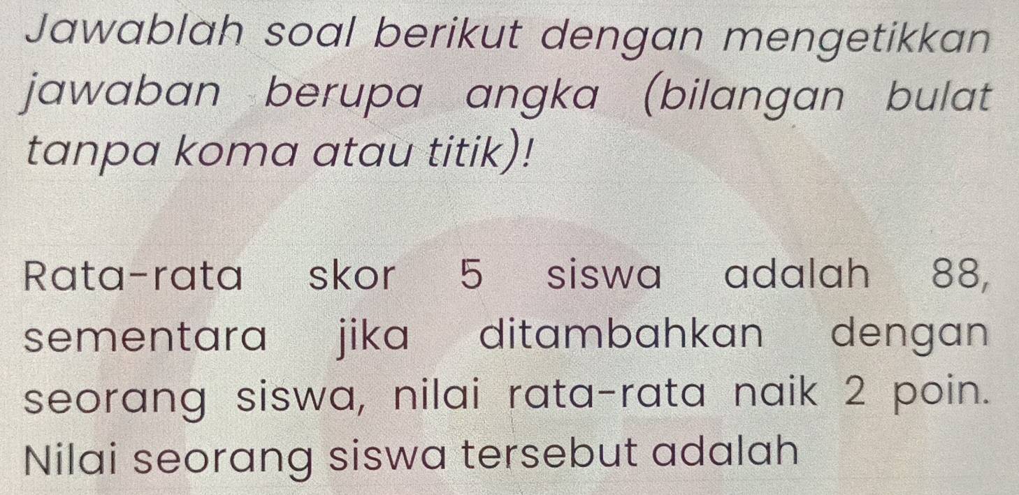 Jawablah soal berikut dengan mengetikkan 
jawaban berupa angka (bilangan bulat 
tanpa koma atau titik)! 
Rata-rata skor 5 siswa adalah 88, 
sementara jika ditambahkan dengan 
seorang siswa, nilai rata-rata naik 2 poin. 
Nilai seorang siswa tersebut adalah