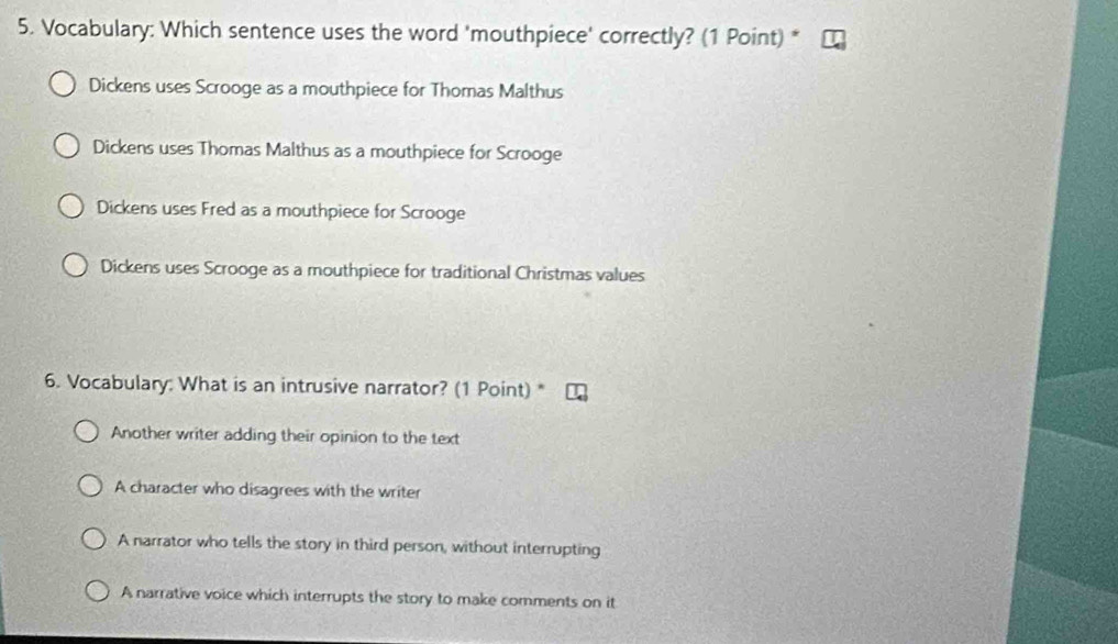 Vocabulary: Which sentence uses the word 'mouthpiece' correctly? (1 Point) *
Dickens uses Scrooge as a mouthpiece for Thomas Malthus
Dickens uses Thomas Malthus as a mouthpiece for Scrooge
Dickens uses Fred as a mouthpiece for Scrooge
Dickens uses Scrooge as a mouthpiece for traditional Christmas values
6. Vocabulary: What is an intrusive narrator? (1 Point) *
Another writer adding their opinion to the text
A character who disagrees with the writer
A narrator who tells the story in third person, without interrupting
A narrative voice which interrupts the story to make comments on it