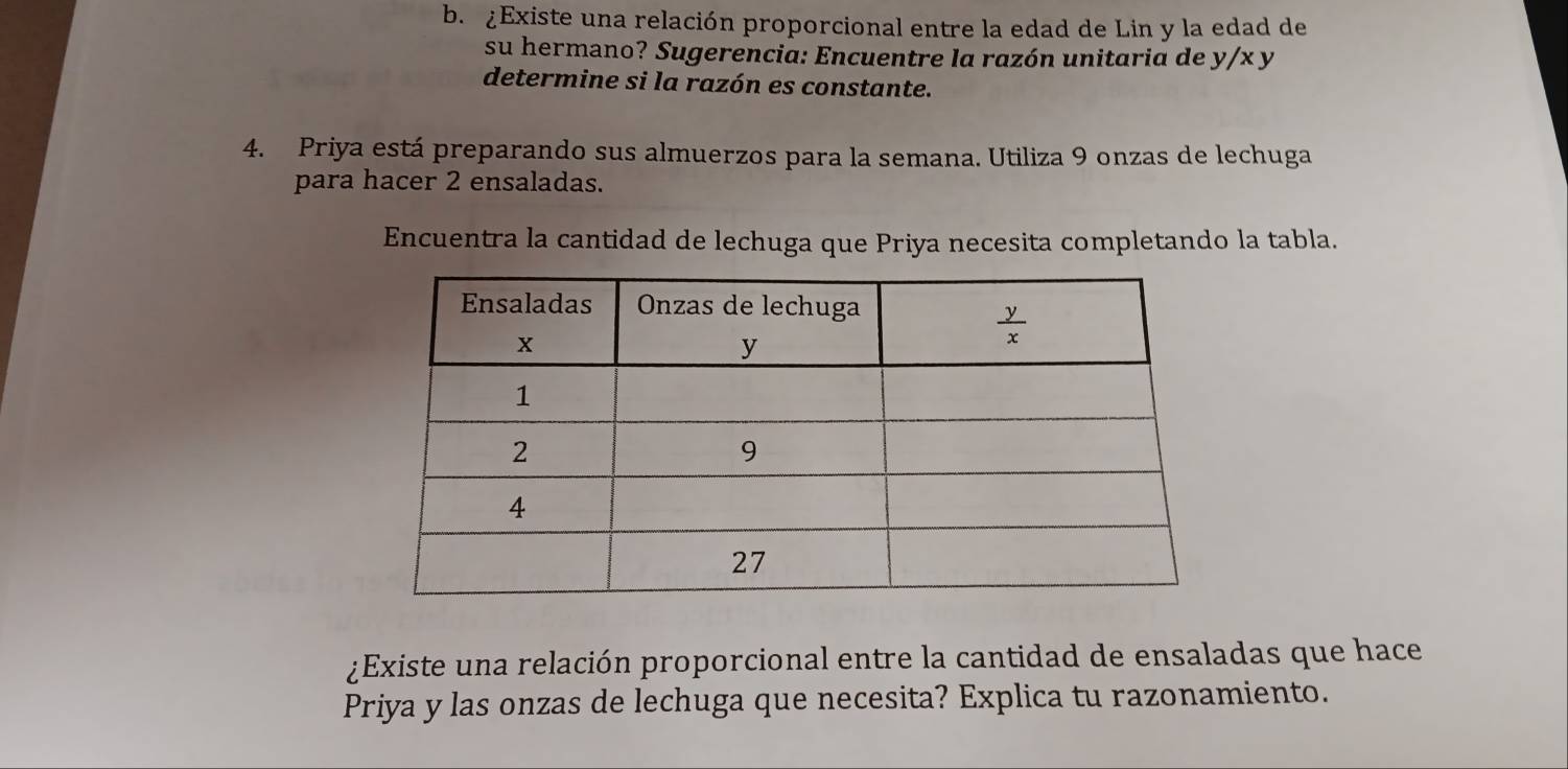 ¿Existe una relación proporcional entre la edad de Lin y la edad de
su hermano? Sugerencia: Encuentre la razón unitaria de y/x y
determine si la razón es constante.
4. Priya está preparando sus almuerzos para la semana. Utiliza 9 onzas de lechuga
para hacer 2 ensaladas.
Encuentra la cantidad de lechuga que Priya necesita completando la tabla.
¿Existe una relación proporcional entre la cantidad de ensaladas que hace
Priya y las onzas de lechuga que necesita? Explica tu razonamiento.