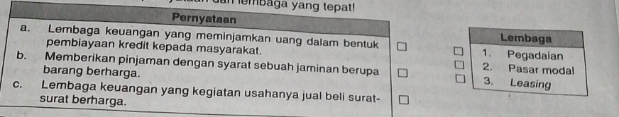 embaga yang tepat!
Pernyataan Lembaga
a. Lembaga keuangan yang meminjamkan uang dalam bentuk 1. Pegadaian
pembiayaan kredit kepada masyarakat. 2. Pasar modal
b. Memberikan pinjaman dengan syarat sebuah jaminan berupa 3. Leasing
barang berharga.
C. Lembaga keuangan yang kegiatan usahanya jual beli surat-
surat berharga.