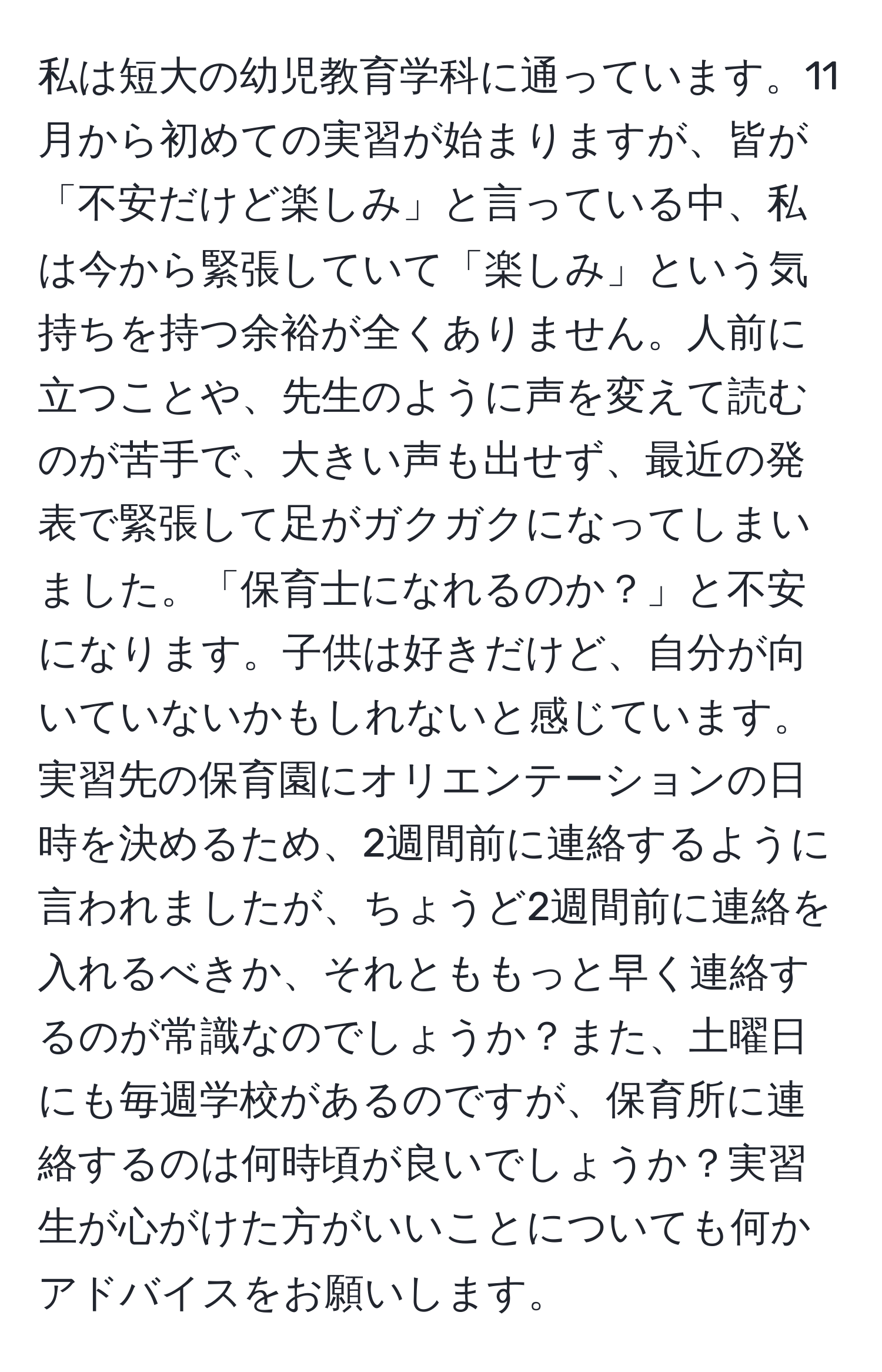 私は短大の幼児教育学科に通っています。11月から初めての実習が始まりますが、皆が「不安だけど楽しみ」と言っている中、私は今から緊張していて「楽しみ」という気持ちを持つ余裕が全くありません。人前に立つことや、先生のように声を変えて読むのが苦手で、大きい声も出せず、最近の発表で緊張して足がガクガクになってしまいました。「保育士になれるのか？」と不安になります。子供は好きだけど、自分が向いていないかもしれないと感じています。実習先の保育園にオリエンテーションの日時を決めるため、2週間前に連絡するように言われましたが、ちょうど2週間前に連絡を入れるべきか、それとももっと早く連絡するのが常識なのでしょうか？また、土曜日にも毎週学校があるのですが、保育所に連絡するのは何時頃が良いでしょうか？実習生が心がけた方がいいことについても何かアドバイスをお願いします。