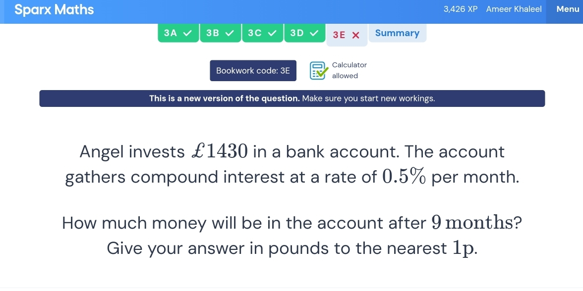 Sparx Maths 3,426 £1430 in a bank account. The account 
gathers compound interest at a rate of 0.5% per month. 
How much money will be in the account after 9 months? 
Give your answer in pounds to the nearest 1p.