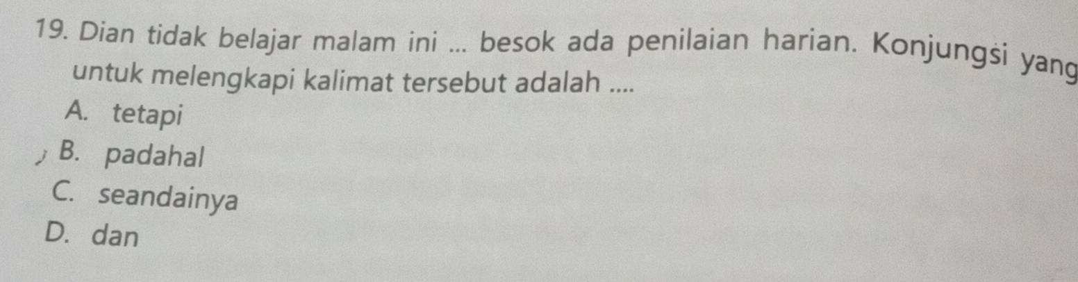 Dian tidak belajar malam ini ... besok ada penilaian harian. Konjungsi yang
untuk melengkapi kalimat tersebut adalah ....
A. tetapi
B. padahal
C. seandainya
D. dan