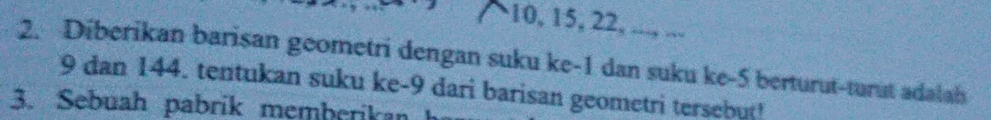 10, 15, 22, ..., ... 
2. Diberikan barisan geometri dengan suku ke -1 dan suku ke -5 berturut-turut adalah
9 dan 144. tentukan suku ke -9 dari barisan geometri tersebut! 
3. Sebuah pabrik memberikan