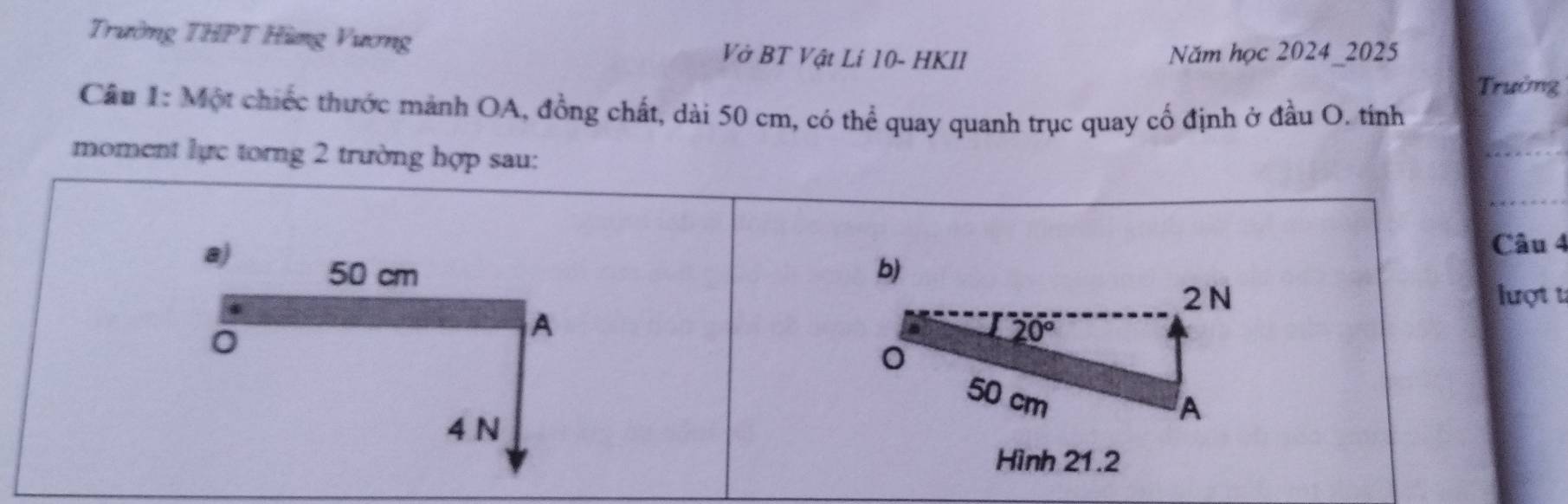 Trường THPT Hàng Vương Vở BT Vật Lí 10 - HKII Năm học 2024_2025 
Trường 
Cầu 1: Một chiếc thước mảnh OA, đồng chất, dài 50 cm, có thể quay quanh trục quay cố định ở đầu O. tính 
moment lực torng 2 trường hợp sau: 
a) Câu 4
50 cm b) 
2 N lượt t 
。 
A
20°
0
50 cm
4 N
A 
Hình 21.2