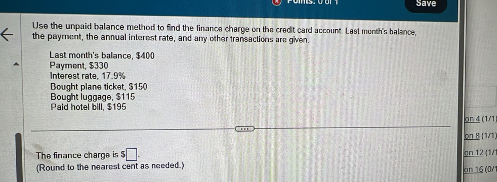 Save 
Use the unpaid balance method to find the finance charge on the credit card account. Last month's balance, 
the payment, the annual interest rate, and any other transactions are given. 
Last month's balance, $400
Payment, $330
Interest rate, 17.9%
Bought plane ticket, $150
Bought luggage, $115
Paid hotel bill, $195
on 4 (1/1) 
on 8 (1/1 
The finance charge is $□. 
on 12 (1/ 
(Round to the nearest cent as needed.) 
on 16 (0/1