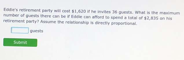 Eddie's retirement party will cost $1,620 if he invites 36 guests. What is the maximum 
number of guests there can be if Eddie can afford to spend a total of $2,835 on his 
retirement party? Assume the relationship is directly proportional. 
□ guests 
Submit