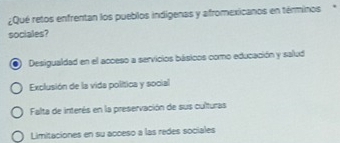 ¿Qué retos enfrentan los pueblos indigenas y afromexicanos en términos
sociales?
a Desigualdad en el acceso a servicios básicos como educación y salud
Exclusión de la vida política y social
Falta de interés en la preservación de sus culturas
Limitaciones en su acceso a las redes sociales