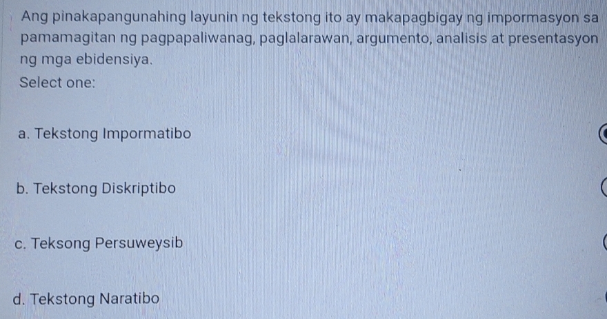 Ang pinakapangunahing layunin ng tekstong ito ay makapagbigay ng impormasyon sa
pamamagitan ng pagpapaliwanag, paglalarawan, argumento, analisis at presentasyon
ng mga ebidensiya.
Select one:
a. Tekstong Impormatibo
b. Tekstong Diskriptibo
c. Teksong Persuweysib
d. Tekstong Naratibo