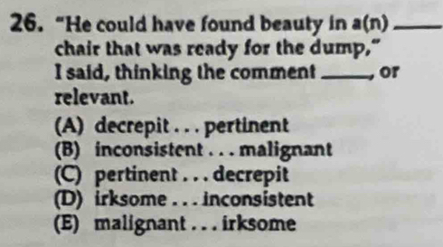 26.“He could have found beauty in a(n) _
chair that was ready for the dump,"
I said, thinking the comment _, or
relevant.
(A) decrepit . . . pertinent
(B) inconsistent . . . malignant
(C) pertinent . . . decrepit
(D) irksome . . . inconsistent
(E) malignant . . . irksome