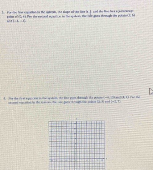 For the first equation in the system, the slope of the line is  1/2  and the line has a y-intercept 
point of (0,4). For the second equation in the system, the line goes through the points (2,6)
and (-4,-3)
4. For the first equation in the system, the line goes through the points (-4,10) and (4,4) For the 
second equation in the system, the line goes through the points (2,3) and (-2,7)