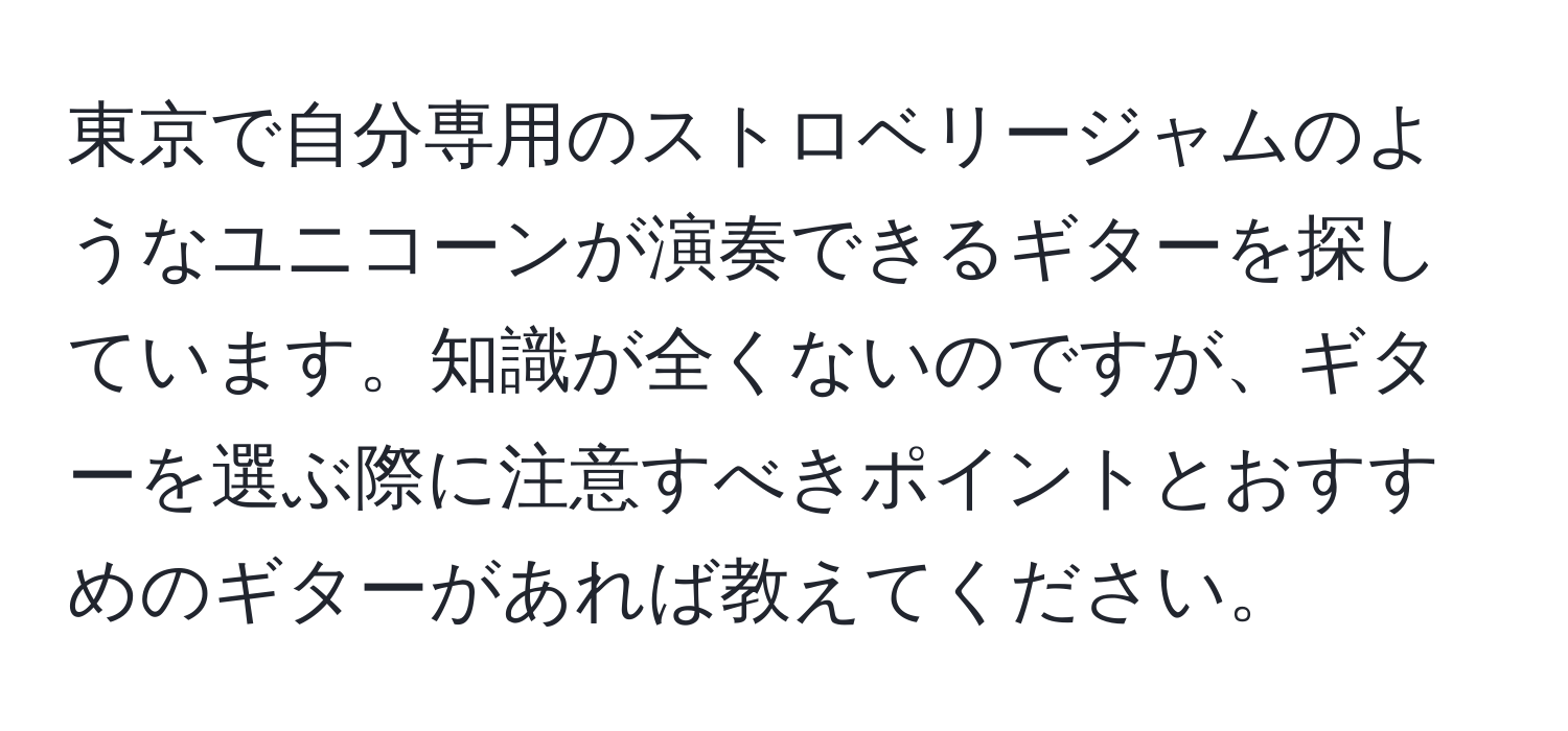 東京で自分専用のストロベリージャムのようなユニコーンが演奏できるギターを探しています。知識が全くないのですが、ギターを選ぶ際に注意すべきポイントとおすすめのギターがあれば教えてください。