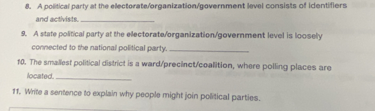 A political party at the electorate/organization/government level consists of identifiers 
and activists._ 
9. A state political party at the electorate/organization/government level is loosely 
connected to the national political party._ 
10. The smallest political district is a ward/precinct/coalition, where polling places are 
located._ 
11, Write a sentence to explain why people might join political parties.