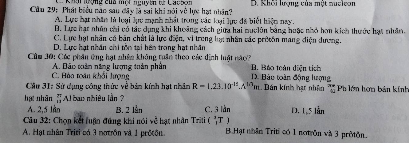 C. Khối lượng của một nguyên tử Cacbon D. Khối lượng của một nucleon
Câu 29: Phát biểu nào sau đây là sai khi nói về lực hạt nhân?
A. Lực hạt nhân là loại lực mạnh nhất trong các loại lực đã biết hiện nay.
B. Lực hạt nhân chỉ có tác dụng khi khoảng cách giữa hai nuclôn bằng hoặc nhỏ hơn kích thước hạt nhân.
C. Lực hạt nhân có bản chất là lực điện, vì trong hạt nhân các prôtôn mang điện dương.
D. Lực hạt nhân chỉ tồn tại bên trong hạt nhân
Câu 30: Các phản ứng hạt nhân không tuân theo các định luật nào?
A. Bảo toàn năng lượng toàn phần B. Bảo toàn điện tích
C. Bảo toàn khối lượng D. Bảo toàn động lượng
Câu 31: Sử dụng công thức về bán kính hạt nhân R=1,23.10^(-15).A^(1/3)m. Bán kính hạt nhân beginarrayr 206 82endarray Pb lớn hơn bán kính
hạt nhân beginarrayr 27 13endarray Al bao nhiêu lần ?
A. 2,5 lần B. 2 lần C. 3 lần D. 1,5 lần
Câu 32: Chọn kết luận đúng khi nói về hạt nhân Triti (_1^3T)
A. Hạt nhân Triti có 3 nơtrôn và 1 prôtôn.
B.Hạt nhân Triti có 1 nơtrôn và 3 prôtôn.