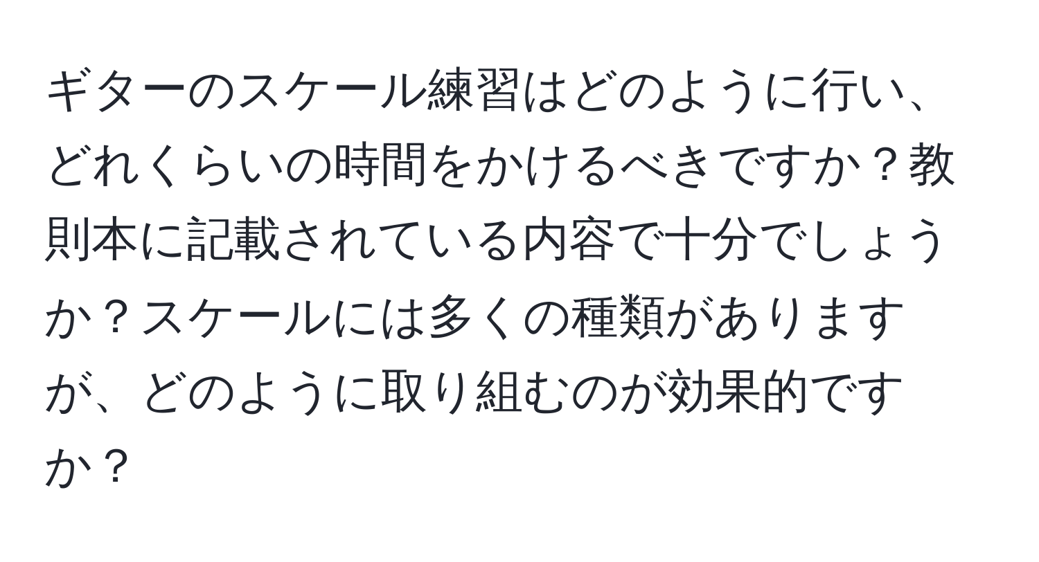 ギターのスケール練習はどのように行い、どれくらいの時間をかけるべきですか？教則本に記載されている内容で十分でしょうか？スケールには多くの種類がありますが、どのように取り組むのが効果的ですか？