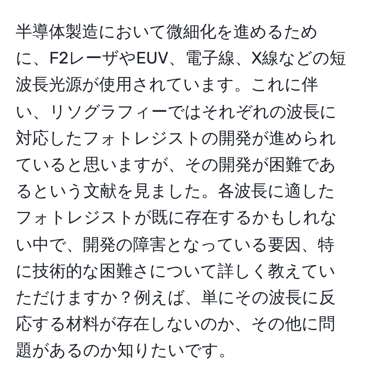 半導体製造において微細化を進めるために、F2レーザやEUV、電子線、X線などの短波長光源が使用されています。これに伴い、リソグラフィーではそれぞれの波長に対応したフォトレジストの開発が進められていると思いますが、その開発が困難であるという文献を見ました。各波長に適したフォトレジストが既に存在するかもしれない中で、開発の障害となっている要因、特に技術的な困難さについて詳しく教えていただけますか？例えば、単にその波長に反応する材料が存在しないのか、その他に問題があるのか知りたいです。