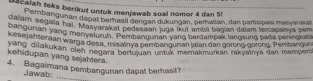 Bacalah teks berikut untuk menjawab soal nomor 4 dan 5! 
Pembangunan dapat berhasil dengan dukungan, perhatian, dan partisipasi masyarakat 
dalam segala hal. Masyarakat pedesaan juga ikut ambil bagian dalam tercapainya pem 
bangunan yang menyeluruh. Pembangunan yang berdampak langsung pada peningkata 
kesejahteraan warga desa, misalnya pembangunan jalan dan gorong-gorong. Pembangun 
yang dilakukan oleh negara bertujuan untuk memakmurkan rakyatnya dan mempero 
kehidupan yang sejahtera. 
_ 
4. Bagaimana pembangunan dapat berhasil? 
Jawab: