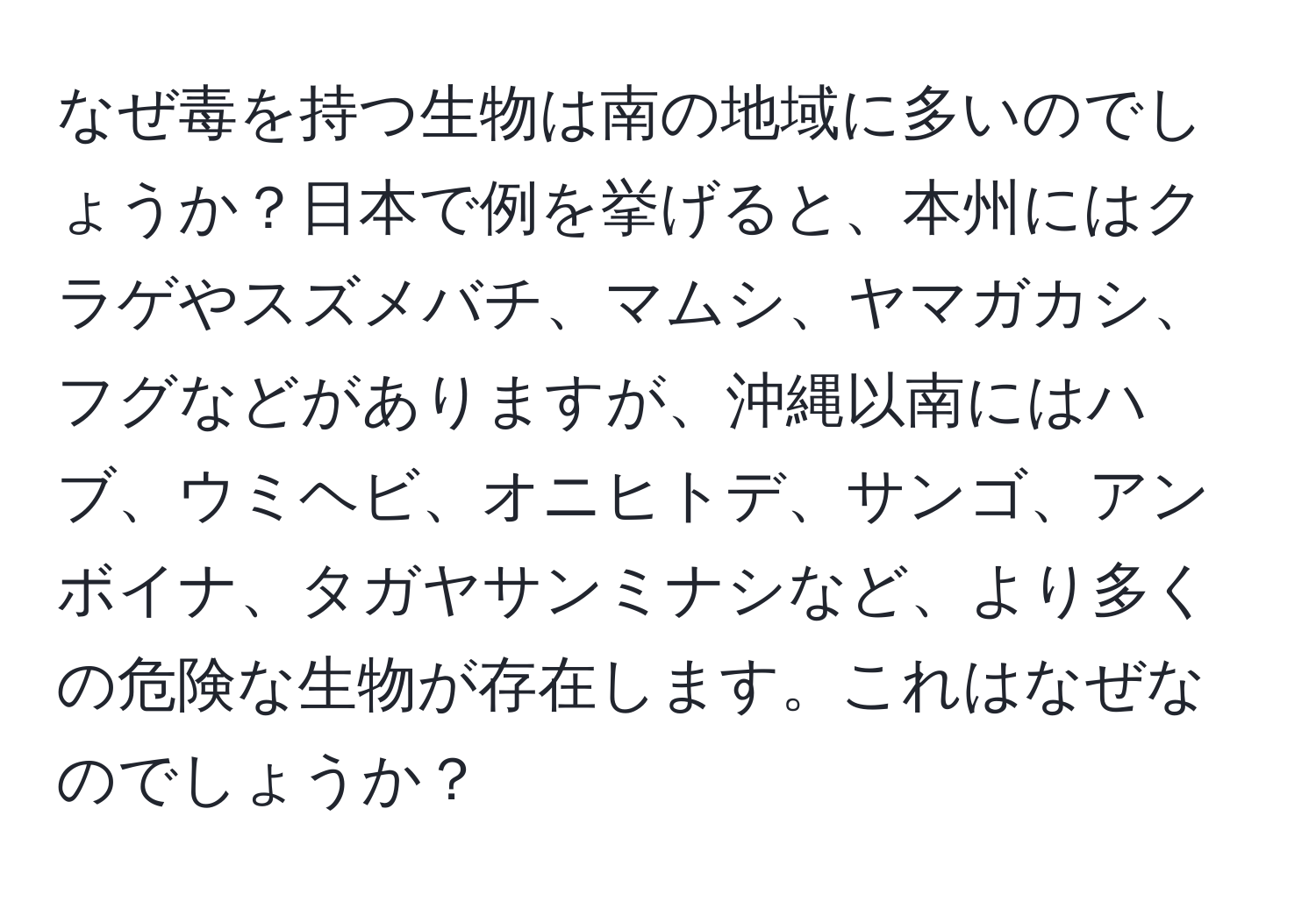 なぜ毒を持つ生物は南の地域に多いのでしょうか？日本で例を挙げると、本州にはクラゲやスズメバチ、マムシ、ヤマガカシ、フグなどがありますが、沖縄以南にはハブ、ウミヘビ、オニヒトデ、サンゴ、アンボイナ、タガヤサンミナシなど、より多くの危険な生物が存在します。これはなぜなのでしょうか？