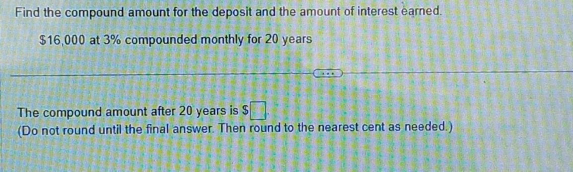 Find the compound amount for the deposit and the amount of interest earned.
$16,000 at 3% compounded monthly for 20 years
The compound amount after 20 years is $
(Do not round until the final answer. Then round to the nearest cent as needed.)