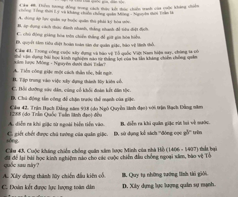 ch u   ủa quốc gia, dân tộc.
Câu 40, Điểm tương đồng trong cách thức kết thúc chiến tranh của cuộc kháng chiến
chống Tổng thời Lý và kháng chiến chống quân Mông - Nguyên thời Trần là
A. dùng áp lực quân sự buộc quân thù phải ký hòa ước.
B. áp dụng cách thức đánh nhanh, thắng nhanh đề tiêu diệt địch.
C. chủ động giảng hòa trên chiến thắng để giữ gìn hòa hiếu.
D. quyết tâm tiêu diệt hoàn toàn tàn dư quân giặc, bảo vệ lãnh thổ.
Câu 41. Trong công cuộc xây dựng và bảo vệ Tổ quốc Việt Nam hiện nay, chúng ta có
thể vận dụng bài học kinh nghiệm nào từ thăng lợi của ba lần kháng chiến chống quân
xâm lược Mông - Nguyên dưới thời Trần?
A. Tiến công giặc một cách thần tốc, bất ngờ.
B. Tập trung vào việc xây dựng thành lũy kiên cố.
C. Bồi dưỡng sức dân, củng cố khối đoàn kết dân tộc.
D. Chủ động tấn công để chặn trước thế mạnh của giặc.
Câu 42. Trận Bạch Đằng năm 938 (do Ngô Quyền lãnh đạo) với trận Bạch Đằng năm
1288 (do Trần Quốc Tuấn lãnh đạo) đều
A. diễn ra khi giặc từ ngoài biển tiến vào. B. diễn ra khi quân giặc rút lui về nước.
C. giết chết được chủ tướng của quân giặc. D. sử dụng kế sách “đóng cọc gỗ” trên
sông.
Câu 43. Cuộc kháng chiến chống quân xâm lược Minh của nhà Hồ (1406 - 1407) thất bại
đã để lại bài học kinh nghiệm nào cho các cuộc chiến đấu chống ngoại xâm, bảo vệ Tổ
quốc sau này?
A. Xây dựng thành lũy chiến đấu kiên cố. B. Quy tụ những tướng lĩnh tài giỏi.
C. Đoàn kết được lực lượng toàn dân D. Xây dựng lực lượng quân sự mạnh.