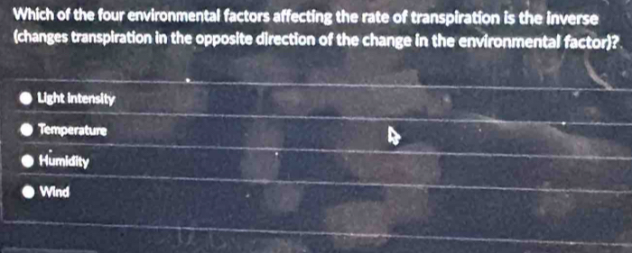 Which of the four environmental factors affecting the rate of transpiration is the inverse
(changes transpiration in the opposite direction of the change in the environmental factor)?
Light intensity
Temperature
Humidity
Wind