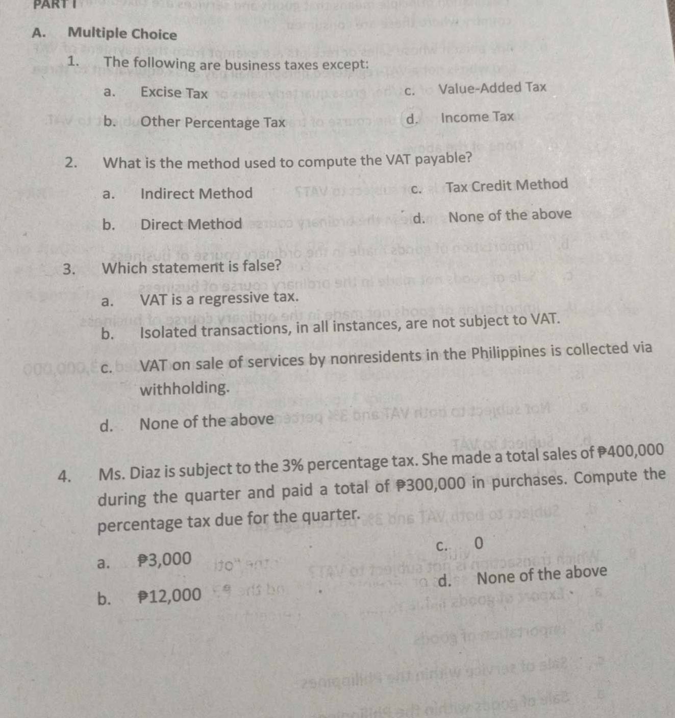 The following are business taxes except:
a. Excise Tax c. Value-Added Tax
b. d Other Percentage Tax d. Income Tax
2. What is the method used to compute the VAT payable?
a. Indirect Method c. Tax Credit Method
b. Direct Method d. None of the above
3. Which statement is false?
a. VAT is a regressive tax.
b. Isolated transactions, in all instances, are not subject to VAT.
c. be VAT on sale of services by nonresidents in the Philippines is collected via
withholding.
d. None of the above
4. Ms. Diaz is subject to the 3% percentage tax. She made a total sales of 400,000
during the quarter and paid a total of 300,000 in purchases. Compute the
percentage tax due for the quarter.
c. 0
a. f3,000
b. 12,000 d. None of the above