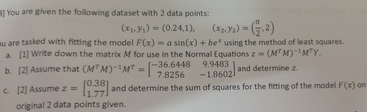 8] You are given the following dataset with 2 data points:
(x_1,y_1)=(0.24,1),(x_2,y_2)=( π /2 ,2)
ou are tasked with fitting the model F(x)=asin (x)+be^x using the method of least squares. 
a. [1] Write down the matrix M for use in the Normal Equations z=(M^TM)^-1M^TY. 
b. [2] Assume that (M^TM)^-1M^T=beginbmatrix -36.6448&9.9483 7.8256&-1.8602endbmatrix and determine z. 
c. [2] Assume z=beginbmatrix 0.38 1.77endbmatrix and determine the sum of squares for the fitting of the model F(x) on 
original 2 data points given.