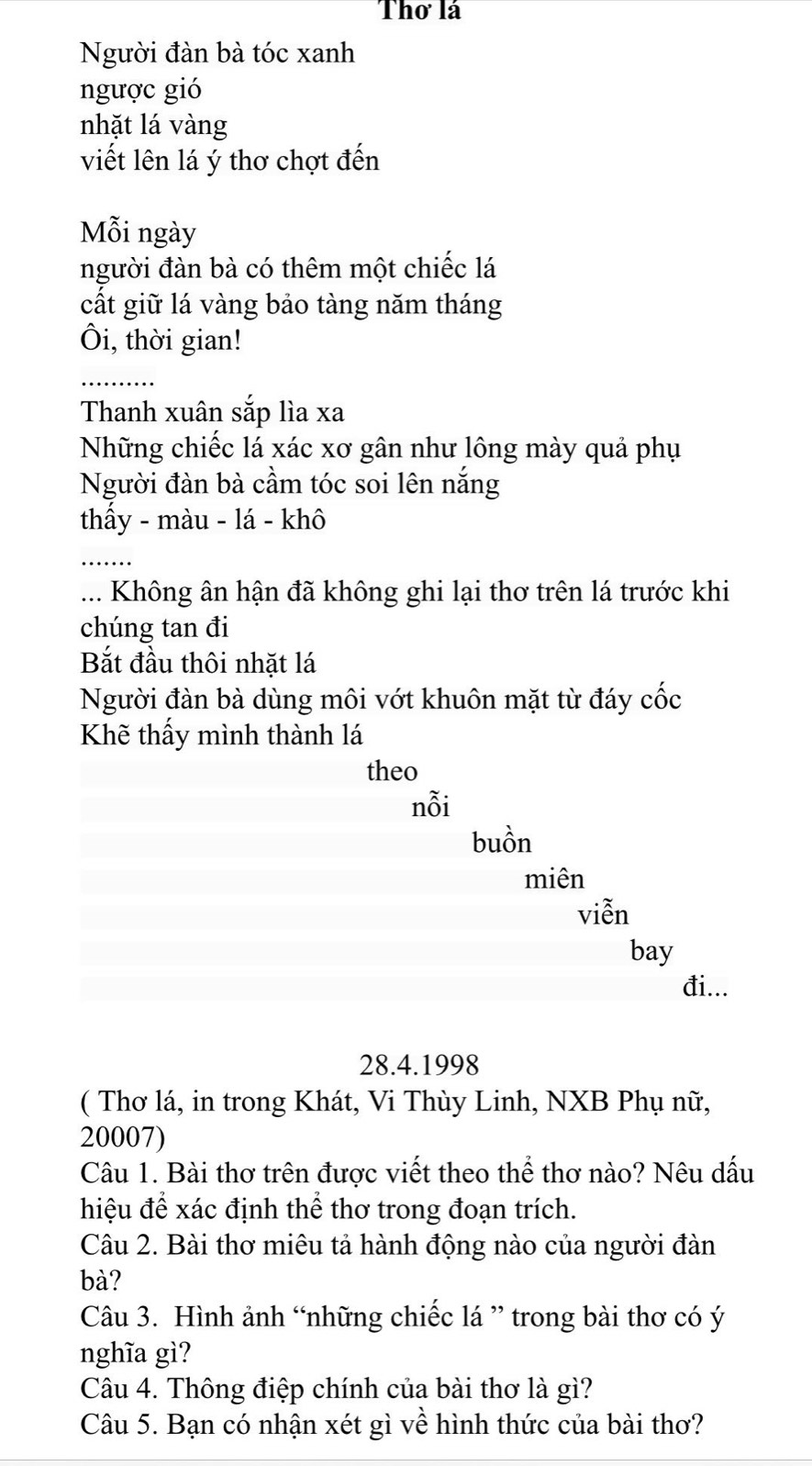 Thơ là 
Người đàn bà tóc xanh 
ngược gió 
nhặt lá vàng 
viết lên lá ý thơ chợt đến 
Mỗi ngày 
người đàn bà có thêm một chiếc lá 
cất giữ lá vàng bảo tàng năm tháng 
Ôi, thời gian! 
Thanh xuân sắp lìa xa 
Những chiếc lá xác xơ gân như lông mày quả phụ 
Người đàn bà cầm tóc soi lên nắng 
thấy - màu - lá - khô 
... Không ân hận đã không ghi lại thơ trên lá trước khi 
chúng tan đi 
Bắt đầu thôi nhặt lá 
Người đàn bà dùng môi vớt khuôn mặt từ đáy cốc 
Khẽ thấy mình thành lá 
theo 
nỗi 
buồn 
miên 
viễn 
bay 
đi... 
28.4.1998 
( Thơ lá, in trong Khát, Vi Thùy Linh, NXB Phụ nữ, 
20007) 
Câu 1. Bài thơ trên được viết theo thể thơ nào? Nêu dấu 
hiệu để xác định thể thơ trong đoạn trích. 
Câu 2. Bài thơ miêu tả hành động nào của người đàn 
bà? 
Câu 3. Hình ảnh “những chiếc lá ” trong bài thơ có ý 
nghĩa gì? 
Câu 4. Thông điệp chính của bài thơ là gì? 
Câu 5. Bạn có nhận xét gì về hình thức của bài thơ?