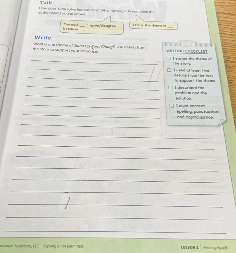 Talk 
How does Yumi solve her problem? What message do you think the 
author wants you to know? 
You said _I agree/disagree I think the theme is_ 
_ 
because 
Write 
6 é t 
What is one theme of Stand Up, Yumi Chung!? Use details from 
the story to support your response. WRITING CHECKLIST 
_I stated the theme of 
the story. 
_ 
I used at least two 
_ 
details from the text 
to support the theme. 
_ 
I described the 
_ 
problem and the 
solution. 
_ 
I used correct 
_ 
spelling, punctuation, 
and capitalization. 
_ 
_ 
_ 
_ 
_ 
_ 
_ 
_ 
_ 
_ 
rriculum Associates, LLC Copying is not permitted. LESSON 2 | Finding Myself