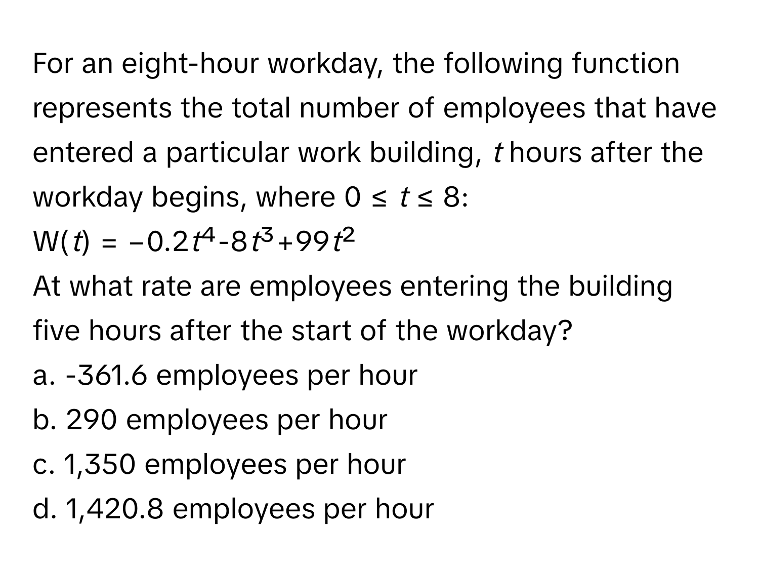 For an eight-hour workday, the following function represents the total number of employees that have entered a particular work building, *t* hours after the workday begins, where 0 ≤ *t* ≤ 8: 
W(*t*) = −0.2*t*⁴-8*t*³+99*t*²

At what rate are employees entering the building five hours after the start of the workday?
a. -361.6 employees per hour 
b. 290 employees per hour 
c. 1,350 employees per hour 
d. 1,420.8 employees per hour