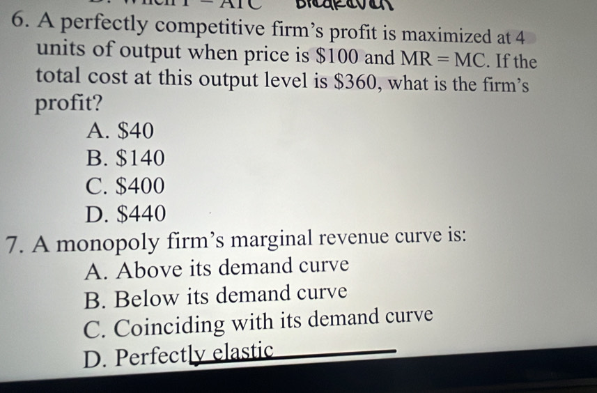 A perfectly competitive firm’s profit is maximized at 4
units of output when price is $100 and MR=MC. If the
total cost at this output level is $360, what is the firm’s
profit?
A. $40
B. $140
C. $400
D. $440
7. A monopoly firm’s marginal revenue curve is:
A. Above its demand curve
B. Below its demand curve
C. Coinciding with its demand curve
D. Perfectly elastic